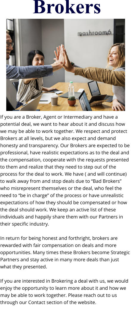 Brokers If you are a Broker, Agent or Intermediary and have a potential deal, we want to hear about it and discuss how we may be able to work together. We respect and protect Brokers at all levels, but we also expect and demand honesty and transparency. Our Brokers are expected to be professional, have realistic expectations as to the deal and the compensation, cooperate with the requests presented to them and realize that they need to step out of the process for the deal to work. We have ( and will continue) to walk away from and stop deals due to “Bad Brokers” who misrepresent themselves or the deal, who feel the need to “be in charge” of the process or have unrealistic expectations of how they should be compensated or how the deal should work. We keep an active list of these individuals and happily share them with our Partners in their specific industry.  In return for being honest and forthright, brokers are rewarded with fair compensation on deals and more opportunities. Many times these Brokers become Strategic Partners and stay active in many more deals than just what they presented.  If you are interested in Brokering a deal with us, we would enjoy the opportunity to learn more about it and how we may be able to work together. Please reach out to us through our Contact section of the website.